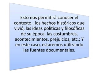 Esto nos permitirá conocer el
contexto , los hechos históricos que
vivió, las ideas políticas y filosóficas
de su época, las costumbres,
acontecimientos, prejuicios, etc.; Y
en este caso, estaremos utilizando
las fuentes documentales.
 