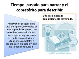 Tiempo pasado para narrar y el
copretérito para describir
Al narrar los sucesos en la
vida de alguien, se emplea el
tiempo pretérito, puesto que
se refiere acontecimientos
que empezaron y acabaron
en un tiempo anterior, a
situaciones completas o
acabadas en el pasado y que
no tienen continuidad.
Una acción pasada
completamente terminada.
 