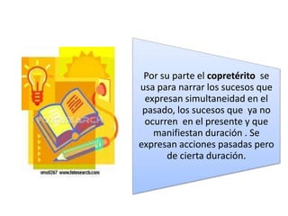 Por su parte el copretérito se
usa para narrar los sucesos que
expresan simultaneidad en el
pasado, los sucesos que ya no
ocurren en el presente y que
manifiestan duración . Se
expresan acciones pasadas pero
de cierta duración.
 