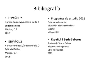 Bibiliografía
• ESPAÑOL 2
Humberto cueva/Antonio de la O
Editorial Trillas
México, D.F.
2010
• ESPAÑOL 2
Humberto Cueva/Antonio de la O
Editorial Trillas
México, D.F.
2013
• Programas de estudio 2011
Guía para el maestro
Educación Básica Secundaria
Español
México, D.F.
• Español 2 Serie Saberes
Adriana de Teresa Ochoa
Eleonora Achugar Díaz
Editorial Pearson
2013
 