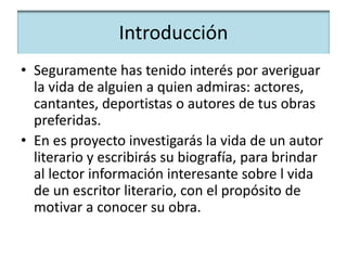 Introducción
• Seguramente has tenido interés por averiguar
la vida de alguien a quien admiras: actores,
cantantes, deportistas o autores de tus obras
preferidas.
• En es proyecto investigarás la vida de un autor
literario y escribirás su biografía, para brindar
al lector información interesante sobre l vida
de un escritor literario, con el propósito de
motivar a conocer su obra.
 
