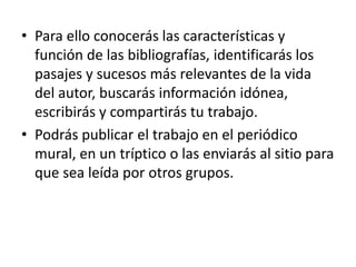 • Para ello conocerás las características y
función de las bibliografías, identificarás los
pasajes y sucesos más relevantes de la vida
del autor, buscarás información idónea,
escribirás y compartirás tu trabajo.
• Podrás publicar el trabajo en el periódico
mural, en un tríptico o las enviarás al sitio para
que sea leída por otros grupos.
 