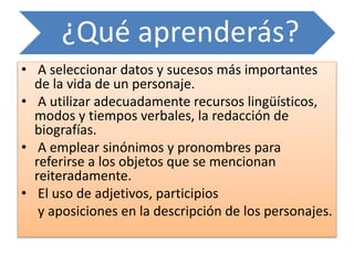 ¿Qué aprenderás?
• A seleccionar datos y sucesos más importantes
de la vida de un personaje.
• A utilizar adecuadamente recursos lingüísticos,
modos y tiempos verbales, la redacción de
biografías.
• A emplear sinónimos y pronombres para
referirse a los objetos que se mencionan
reiteradamente.
• El uso de adjetivos, participios
y aposiciones en la descripción de los personajes.
 