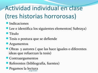 Actividad individual en clase
(tres historias horrorosas)
Indicaciones
Lee e identifica los siguientes elementos( Subraya)
Título
Tesis o postura que se defiende
Argumentos
Obras y autores ( que las hace iguales o diferentes
ideas que refuerzan la tesis)
Contraargumentos
Referentes (bibliografía, fuentes)
Pegamos la lecturaJorge Dulon
 