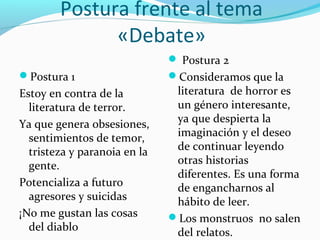Postura frente al tema
«Debate»
Postura 1
Estoy en contra de la
literatura de terror.
Ya que genera obsesiones,
sentimientos de temor,
tristeza y paranoia en la
gente.
Potencializa a futuro
agresores y suicidas
¡No me gustan las cosas
del diablo
 Postura 2
Consideramos que la
literatura de horror es
un género interesante,
ya que despierta la
imaginación y el deseo
de continuar leyendo
otras historias
diferentes. Es una forma
de engancharnos al
hábito de leer.
Los monstruos no salen
del relatos.
 