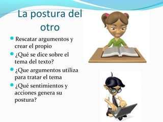 La postura del
otro
Rescatar argumentos y
crear el propio
¿Qué se dice sobre el
tema del texto?
¿Que argumentos utiliza
para tratar el tema
¿Qué sentimientos y
acciones genera su
postura?
 
