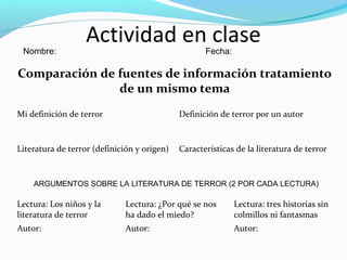 Actividad en clase
Comparación de fuentes de información tratamiento
de un mismo tema
Mi definición de terror Definición de terror por un autor
Literatura de terror (definición y origen) Características de la literatura de terror
ARGUMENTOS SOBRE LA LITERATURA DE TERROR (2 POR CADA LECTURA)
Lectura: Los niños y la
literatura de terror
Lectura: ¿Por qué se nos
ha dado el miedo?
Lectura: tres historias sin
colmillos ni fantasmas
Autor: Autor: Autor:
Nombre: Fecha:
 