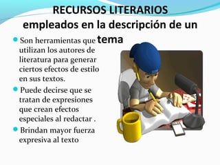RECURSOS LITERARIOS
empleados en la descripción de un
temaSon herramientas que
utilizan los autores de
literatura para generar
ciertos efectos de estilo
en sus textos.
Puede decirse que se
tratan de expresiones
que crean efectos
especiales al redactar .
Brindan mayor fuerza
expresiva al texto
 