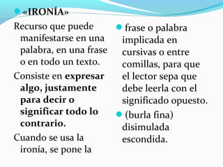 «IRONÍA»
Recurso que puede
manifestarse en una
palabra, en una frase
o en todo un texto.
Consiste en expresar
algo, justamente
para decir o
significar todo lo
contrario.
Cuando se usa la
ironía, se pone la
frase o palabra
implicada en
cursivas o entre
comillas, para que
el lector sepa que
debe leerla con el
significado opuesto.
(burla fina)
disimulada
escondida.
 