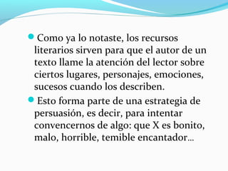 Como ya lo notaste, los recursos
literarios sirven para que el autor de un
texto llame la atención del lector sobre
ciertos lugares, personajes, emociones,
sucesos cuando los describen.
Esto forma parte de una estrategia de
persuasión, es decir, para intentar
convencernos de algo: que X es bonito,
malo, horrible, temible encantador…
 