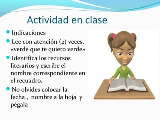 Actividad en clase
Indicaciones
Lee con atención (2) veces.
«verde que te quiero verde»
Identifica los recursos
literarios y escribe el
nombre correspondiente en
el recuadro.
No olvides colocar la
fecha , nombre a la hoja y
pégala
 