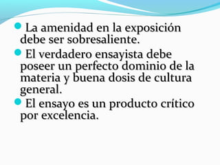 La amenidad en la exposiciónLa amenidad en la exposición
debe ser sobresaliente.debe ser sobresaliente.
El verdadero ensayista debeEl verdadero ensayista debe
poseer un perfecto dominio de laposeer un perfecto dominio de la
materia y buena dosis de culturamateria y buena dosis de cultura
general.general.
El ensayo es un producto críticoEl ensayo es un producto crítico
por excelencia.por excelencia.
 