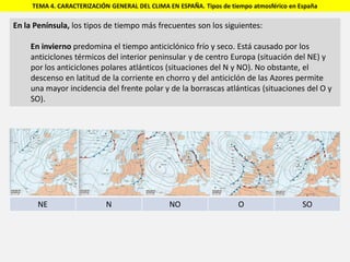 TEMA 4. CARACTERIZACIÓN GENERAL DEL CLIMA EN ESPAÑA. Tipos de tiempo atmosférico en España
En la Península, los tipos de tiempo más frecuentes son los siguientes:
En invierno predomina el tiempo anticiclónico frío y seco. Está causado por los
anticiclones térmicos del interior peninsular y de centro Europa (situación del NE) y
por los anticiclones polares atlánticos (situaciones del N y NO). No obstante, el
descenso en latitud de la corriente en chorro y del anticiclón de las Azores permite
una mayor incidencia del frente polar y de la borrascas atlánticas (situaciones del O y
SO).
NE N NO O SO
 