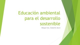 Educación ambiental
para el desarrollo
sostenible
Bloque tres. Cobachin dos 6
 