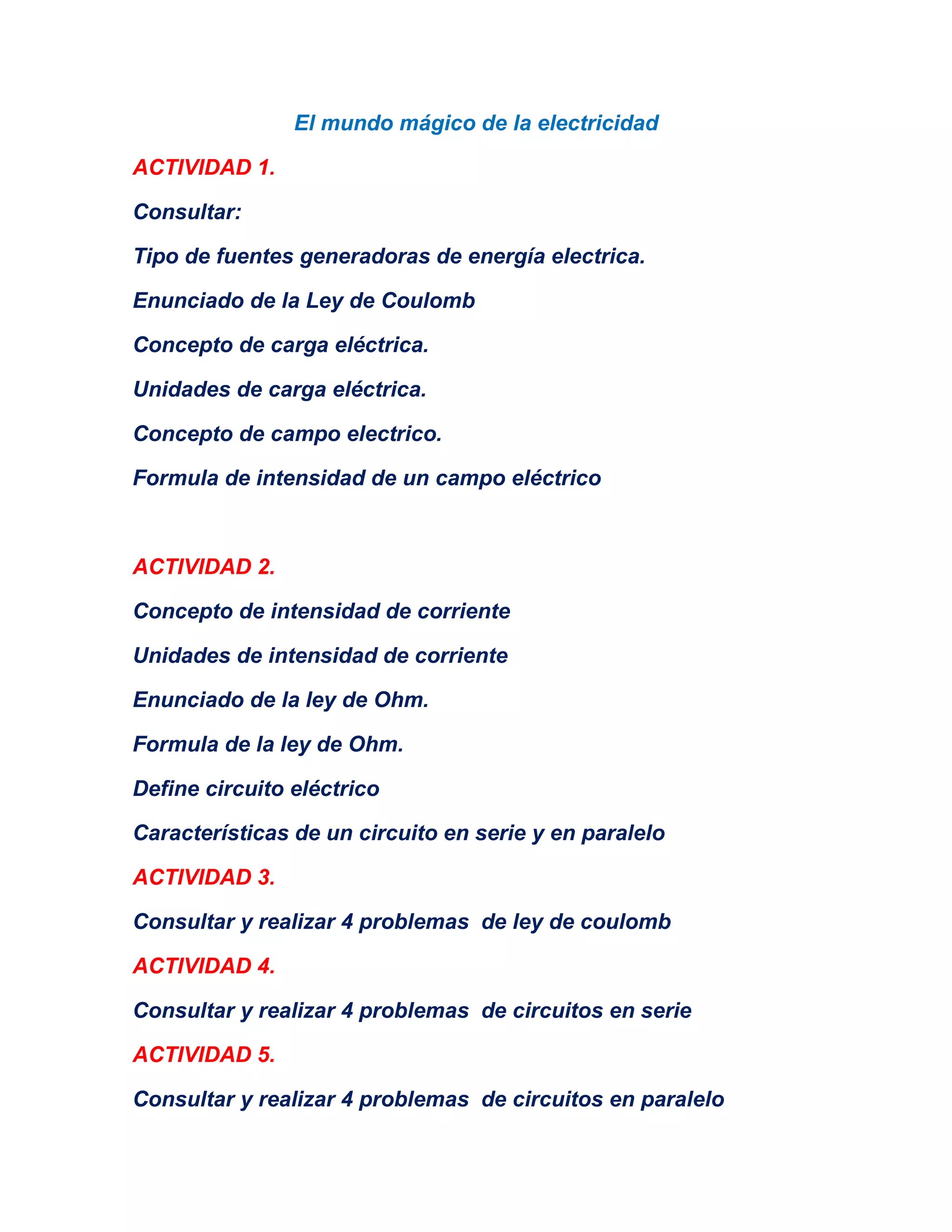 El mundo mágico de la electricidad
ACTIVIDAD 1.
Consultar:
Tipo de fuentes generadoras de energía electrica.
Enunciado de la Ley de Coulomb
Concepto de carga eléctrica.
Unidades de carga eléctrica.
Concepto de campo electrico.
Formula de intensidad de un campo eléctrico
ACTIVIDAD 2.
Concepto de intensidad de corriente
Unidades de intensidad de corriente
Enunciado de la ley de Ohm.
Formula de la ley de Ohm.
Define circuito eléctrico
Características de un circuito en serie y en paralelo
ACTIVIDAD 3.
Consultar y realizar 4 problemas de ley de coulomb
ACTIVIDAD 4.
Consultar y realizar 4 problemas de circuitos en serie
ACTIVIDAD 5.
Consultar y realizar 4 problemas de circuitos en paralelo