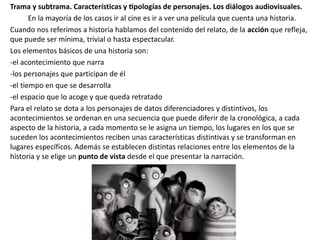 Trama y subtrama. Características y tipologías de personajes. Los diálogos audiovisuales.
En la mayoría de los casos ir al cine es ir a ver una película que cuenta una historia.
Cuando nos referimos a historia hablamos del contenido del relato, de la acción que refleja,
que puede ser mínima, trivial o hasta espectacular.
Los elementos básicos de una historia son:
-el acontecimiento que narra
-los personajes que participan de él
-el tiempo en que se desarrolla
-el espacio que lo acoge y que queda retratado
Para el relato se dota a los personajes de datos diferenciadores y distintivos, los
acontecimientos se ordenan en una secuencia que puede diferir de la cronológica, a cada
aspecto de la historia, a cada momento se le asigna un tiempo, los lugares en los que se
suceden los acontecimientos reciben unas características distintivas y se transforman en
lugares específicos. Además se establecen distintas relaciones entre los elementos de la
historia y se elige un punto de vista desde el que presentar la narración.
 
