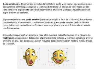 2.Los personajes.- El personaje pieza fundamental del guión y no es más que un sistema de
equivalencia perfecta para regular la legibilidad del texto sin el que no tiene razón de ser.
Para conocerlo el guionista tiene que desarrollarlo, analizarlo y después revelarlo sobre el
papel a través de acciones.
El personaje tiene: una parte exterior (desde el principio al final de la historia). Recordemos
que revelamos al personaje a través de sus acciones y una parte interior (todo lo que no
relata la historia).- con ello se da forma al personaje y hace que se enfrente a la acción de
una forma u otra.
Si no sabemos por qué un personaje hace algo, nos será más difícil entrar en la historia. La
motivación actúa como el detonante, al principio de la historia, y fuerza al personaje a verse
envuelto en ella. Los personajes deben moverse desde la motivación hasta la meta a través
de la acción.
 