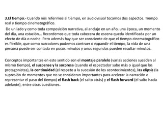3.El tiempo.- Cuando nos referimos al tiempo, en audiovisual tocamos dos aspectos. Tiempo
real y tiempo cinematográfico.
De un lado y como toda composición narrativa, al anclaje en un año, una época, un momento
del día, una estación... Recordemos que toda cabecera de escena queda identificada por un
efecto de día o noche. Pero además hay que ser consciente de que el tiempo cinematográfico
es flexible, que como narradores podemos contraer o expandir el tiempo, la vida de una
persona puede ser contada en pocos minutos y unos segundos pueden resultar minutos.
Conceptos importantes en este sentido son el montaje paralelo (varias acciones suceden al
mismo tiempo), el suspense y la sorpresa (cuando el espectador sabe más o igual que los
protagonistas), la continuidad (el respeto a la sucesión de los acontecimientos), las elipsis (la
supresión de momentos que no se consideran importantes para acelerar la narración o
representar el paso del tiempo) el flash back (el salto atrás) y el flash forward (el salto hacia
adelante), entre otras cuestiones..
 