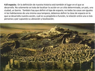 4.El espacio.- En la definición de nuestra historia está también el lugar en el que se
desarrolla. No solamente se trata de localizar la acción en un sitio determinado, un país, una
ciudad, un barrio. También hay que definir el tipo de espacio, no todas las casas son iguales
ni las habitaciones de una misma casa tampoco, debemos definir la clase de espacio en la
que se desarrolla nuestra acción, cuál es su propósito o función, la relación entre una o más
personas y por supuesto su ubicación y localización.
 