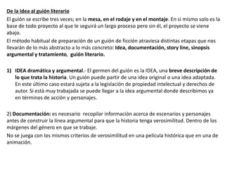 De la idea al guión literario
El guión se escribe tres veces; en la mesa, en el rodaje y en el montaje. En si mismo solo es la
base de todo proyecto al que le seguirá un largo proceso pero sin él, el proyecto se viene
abajo.
El método habitual de preparación de un guión de ficción atraviesa distintas etapas que nos
llevarán de lo más abstracto a lo más concreto: Idea, documentación, story line, sinopsis
argumental y tratamiento, guión literario.
1) IDEA dramática y argumental.- El germen del guión es la IDEA, una breve descripción de
lo que trata la historia. Un guión puede partir de una idea original o una idea adaptada.
En este último caso estará sujeta a la legislación de propiedad intelectual y derechos de
autor. Si está muy trabajada se puede llegar a la idea argumental donde describimos ya
en términos de acción y personajes.
2) Documentación: es necesario recopilar información acerca de escenarios y personajes
antes de construir la línea argumental para que la historia tenga verosimilitud. Dentro de los
márgenes del género en que se trabaje.
No se juega con los mismos criterios de verosimilitud en una película histórica que en una de
animación.
 