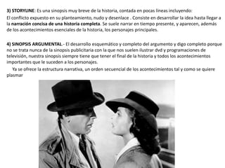 3) STORYLINE: Es una sinopsis muy breve de la historia, contada en pocas líneas incluyendo:
El conflicto expuesto en su planteamiento, nudo y desenlace . Consiste en desarrollar la idea hasta llegar a
la narración concisa de una historia completa. Se suele narrar en tiempo presente, y aparecen, además
de los acontecimientos esenciales de la historia, los personajes principales.
4) SINOPSIS ARGUMENTAL.- El desarrollo esquemático y completo del argumento y digo completo porque
no se trata nunca de la sinopsis publicitaria con la que nos suelen ilustrar dvd y programaciones de
televisión, nuestra sinopsis siempre tiene que tener el final de la historia y todos los acontecimientos
importantes que le suceden a los personajes.
Ya se ofrece la estructura narrativa, un orden secuencial de los acontecimientos tal y como se quiere
plasmar
 