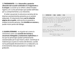 5) TRATAMIENTO.- Es el desarrollo y posterior
ubicación de la acción contenida en el argumento o
la sinopsis. La acción ya se refiere a determinados
lugares y en a unos personajes que quedan definidos
por su comportamiento y sus relaciones.
El orden secuencial, la estructura narrativa de los
diversos acontecimientos presenta ya un carácter
elaborado. El tratamiento tiene casi la mitad de
páginas de un guión, está escrito en presente y
emplea la tercera persona. Está dividido en escenas y
puede incluir partes del diálogo.
6) GUION LITERARIO.- es el guión tal y como lo
conocemos como una sucesión de escenas y
secuencias dialogadas y acotaciones explicativas en
las que los personajes quedan perfectamente
caracterizados por lo que hacen y dicen. Constituye el
material que se pone en manos del director, cuando
no ha participado directamente en su redacción y es
la herramienta clave para preparar el rodaje o la
grabación.
 