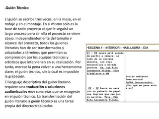 .Guión Técnico
El guión se escribe tres veces; en la mesa, en el
rodaje y en el montaje. En si mismo solo es la
base de todo proyecto al que le seguirá un
largo proceso pero sin ella el proyecto se viene
abajo. Independientemente del tamaño y
alcance del proyecto, todos los guiones
literarios han de ser transformados y
adaptados a términos que permitan su
comprensión por los equipos técnicos y
artísticos que intervienen en su realización. Por
tanto, merece la pena volver a una herramienta
clave; el guión técnico, sin la cual es imposible
la grabación.
El lenguaje descriptivo del guión literario
requiere una traducción a soluciones
audiovisuales muy concretas que se recogerán
en el guión técnico. La transformación del
guión literario a guión técnico es una tarea
propia del director/realizador.
 