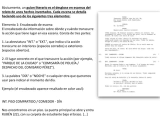 Básicamente, un guion literario es el desglose en escenas del
relato de unos hechos inventados. Cada escena se detalla
haciendo uso de los siguientes tres elementos:
Elemento 1: Encabezado de escena
El encabezado da información sobre dónde y cuándo transcurre
la acción que tiene lugar en esa escena. Consta de tres partes:
1. La abreviatura "INT." o "EXT.", que indica si la acción
transcurre en interiores (espacios cerrados) o exteriores
(espacios abiertos).
2. El lugar concreto en el que transcurre la acción (por ejemplo,
"PARQUE DE LA CIUDAD" o "COMISARÍA DE POLICÍA /
DESPACHO DEL COMISARIO PÉREZ").
3. La palabra "DÍA" o "NOCHE" o cualquier otra que queramos
usar para indicar el momento del día.
Ejemplo (el encabezado aparece resaltado en color azul):
INT. PISO COMPARTIDO / COMEDOR - DÍA
Nos encontramos en un piso. La puerta principal se abre y entra
RUBÉN (22), con su carpeta de estudiante bajo el brazo. [...]
 
