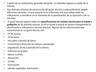 • A partir de las indicaciones generales del guión, el realizador expone su visión de la
historia.
• Hay distintos sistemas de construcción del guión técnico y cada profesional adopta
diferentes variantes. Lo que importa no es el formato sino que refleje todas las
indicaciones a considerar en el momento de su planificación, de su ejecución y de su
montaje.
• El guión técnico expone todas las especificaciones de carácter técnico para el rodaje o
grabación de las distintas escenas. En él se ajusta la puesta en escena incorporando la
planificación e indicaciones técnicas precisas. Algunas de las informaciones que
encontramos en un guión técnico son:
• -nº de escena
• -nº de plano
• -encuadre y tamaño de plano
• -movimiento y dirección de cámara y personajes
• -angulación, altura y posición de la cámara
• -cobertura en grados
• -óptica a utilizar
• -decoración
• -sonido
• -iluminación
• -efectos especiales, iluminación...
 