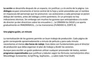 La acción se desarrolla después de un espacio, sin justificar, y a lo ancho de la página. Los
diálogos ocupan únicamente el tercio central de la hoja y serán precedidos por el nombre
en mayúscula del personaje que los pronuncie. Las acotaciones a cada personaje se ponen
debajo del nombre, antes del diálogo y entre paréntesis. En un principio no hay
indicaciones técnicas. Sin embargo son muchos los guiones que anticipándose a la visión
de director ya dan directrices sobre los encuadres (....la CÁMARA los SIGUE y se aparta
gradualmente en PANORÁMICA,…) o las transiciones (FUNDIDO A, CORTE A)
Una página guión, un minuto
La normalización de los guiones permite un buen trabajo de producción. Cada página de
guión corresponde aproximadamente a minuto de película y para cada minuto
necesitamos al menos dos horas de rodaje. Esos datos son fundamentales para el director
de producción que deba organizar el plan de trabajo y dividir las sesiones.
Aunque para escribir un guión podemos utilizar cualquier procesador de textos, existen
programas especializados que justifican y tabulan según las fórmulas normaliz(entre ellos:
MovieMagic Screewriter, ScriptThing, Sophocles... y sobre todo Final Draft)
 