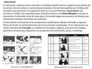 . Story board
En ocasiones y cada vez más a menudo, se traslada el guión técnico a papel no con plantas de
la escena, tiros de cámara o nomenclatura de planos sino de forma gráfica con el dibujo del
encuadre que queremos y la angulación precisa. Es lo que llamamos story-board, que
consiste en añadir a las especificaciones del guión técnico una viñeta dibujada en la que se
representa el contenido visual de cada plano, formando luego una secuencia de dibujos que
representan distintos momentos de la película
El story board es frecuente en las producciones publicitarias, dibujos animados y algunos
filmes de ficción. Es particularmente útil en las acciones complicadas. En él, además de una
viñeta indicativa del encuadre, se señalan los encuadres, ángulos, posiciones de miradas,
posiciones de personas, disposición de proyectores de iluminación, grúas, travellings…
 