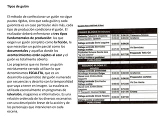 Tipos de guión
El método de confeccionar un guión no sigue
pautas rígidas, sino que cada guión y cada
guionista es un caso particular. Aún más, cada
tipo de producción condiciona el guión. El
realizador deberá enfrentarse a tres tipos
fundamentales de producción: las que
exigen un guión completo como la ficción, la
que necesitan un guión parcial como los
documentales y aquellas donde los
acontecimientos están sujetos al azar y el
guión es totalmente abierto.
Los programas que no tienen un guión
estrictamente cerrado utilizan lo que
denominamos ESCALETA, que es un
desarrollo esquemático del guión numerado
por secuencias y descrito con la temporalidad
que vaya a tener en imagen. La escaleta es
utilizada esencialmente en programas de
televisión, magazines e informativos. Es una
relación ordenada de los diversos escenarios
con una descripción breve de la acción y de
los personajes que intervienen en cada
escena.
 
