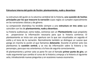 Estructura interna del guión de ficción: planteamiento, nudo y desenlace
La estructura del guión es la columna vertebral de la historia, una sucesión de hechos
principales por los que trascurre la narración cuyas reglas se cumplen especialmente
en las narraciones clásicas y de género.
La composición dramática ha tendido siempre a una estructura en tres actos que
coinciden con los de planteamiento, nudo y desenlace.
La historia audiovisual, como todas, comienza con un Planteamiento cuyo propósito
es proporcionar la información necesaria para que la historia comience. El
planteamiento se inicia con una apertura con la que son visualizados en seguida el
estilo y el tono de la narración. Normalmente también se distingue un suceso que
ponga en marcha la acción al que llamamos detonante. Durante el primer acto nos
planteamos la cuestión central, y se nos da información sobre la historia y los
personajes, para que nos orientemos a la hora de seguirla correctamente.
Al planteamiento y primer acto se pone fin con el llamado primer punto de giro, un
nudo argumental que cambia el curso de la historia y empuja a la historia al siguiente
acto, introduciendo nuevas preguntas y en ocasiones nuevos escenarios.
 