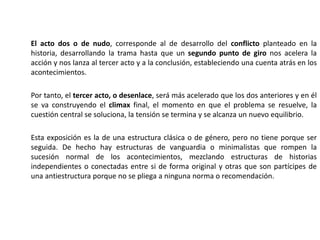 El acto dos o de nudo, corresponde al de desarrollo del conflicto planteado en la
historia, desarrollando la trama hasta que un segundo punto de giro nos acelera la
acción y nos lanza al tercer acto y a la conclusión, estableciendo una cuenta atrás en los
acontecimientos.
Por tanto, el tercer acto, o desenlace, será más acelerado que los dos anteriores y en él
se va construyendo el climax final, el momento en que el problema se resuelve, la
cuestión central se soluciona, la tensión se termina y se alcanza un nuevo equilibrio.
Esta exposición es la de una estructura clásica o de género, pero no tiene porque ser
seguida. De hecho hay estructuras de vanguardia o minimalistas que rompen la
sucesión normal de los acontecimientos, mezclando estructuras de historias
independientes o conectadas entre si de forma original y otras que son partícipes de
una antiestructura porque no se pliega a ninguna norma o recomendación.
 