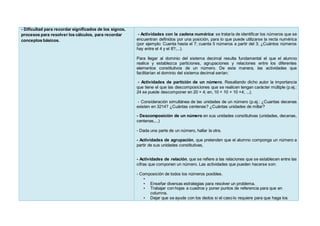 - Dificultad para recordar significados de los signos,
procesos para resolver los cálculos, para recordar
conceptos básicos.
- Actividades con la cadena numérica: se trataría de identificar los números que se
encuentran definidos por una posición, para lo que puede utilizarse la recta numérica
(por ejemplo: Cuenta hasta el 7; cuenta 5 números a partir del 3; ¿Cuántos números
hay entre el 4 y el 8?;...).
Para llegar al dominio del sistema decimal resulta fundamental el que el alumno
realice y establezca particiones, agrupaciones y relaciones entre los diferentes
elementos constitutivos de un número. De esta manera, las actividades que
facilitarían el dominio del sistema decimal serían:
- Actividades de partición de un número. Resaltando dicho autor la importancia
que tiene el que las descomposiciones que se realicen tengan carácter múltiple (p.ej.:
24 se puede descomponer en 20 + 4; en, 10 + 10 + 10 +4; ...).
- Consideración simultánea de las unidades de un número (p.ej.: ¿Cuantas decenas
existen en 3214? ¿Cuántas centenas? ¿Cuántas unidades de millar?
- Descomposición de un número en sus unidades constitutivas (unidades, decenas,
centenas,...)
- Dada una parte de un número, hallar la otra.
- Actividades de agrupación, que pretenden que el alumno componga un número a
partir de sus unidades constitutivas,
- Actividades de relación, que se refiere a las relaciones que se establecen entre las
cifras que componen un número. Las actividades que pueden hacerse son:
- Composición de todos los números posibles.
•
• Enseñar diversas estrategias para resolver un problema.
• Trabajar con hojas a cuadros y poner puntos de referencia para que en
columna.
• Dejar que se ayude con los dedos si el caso lo requiere para que haga los
 