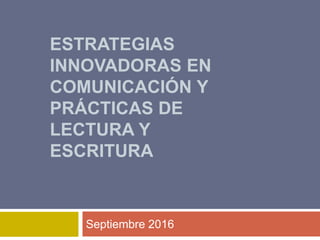 ESTRATEGIAS
INNOVADORAS EN
COMUNICACIÓN Y
PRÁCTICAS DE
LECTURA Y
ESCRITURA
Septiembre 2016
 