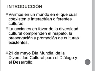 INTRODUCCIÓN
Vivimos en un mundo en el que cual
coexisten e interactúan diferentes
culturas.
La acciones en favor de la diversidad
cultural comprenden el respeto, la
preservación y promoción de culturas
existentes.
21 de mayo Día Mundial de la
Diversidad Cultural para el Diálogo y
el Desarrollo
 