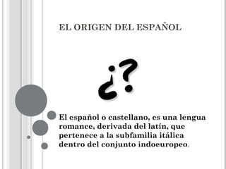 EL ORIGEN DEL ESPAÑOL
El español o castellano, es una lengua
romance, derivada del latín, que
pertenece a la subfamilia itálica
dentro del conjunto indoeuropeo.
 