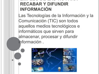 EMPLEO DE LAS TIC PARA
RECABAR Y DIFUNDIR
INFORMACIÓN
Las Tecnologías de la Información y la
Comunicación (TIC) son todos
aquellos medios tecnológicos e
informáticos que sirven para
almacenar, procesar y difundir
información .
.
 