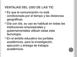 VENTAJAS DEL USO DE LAS TIC
 Es que la comunicación no está
condicionada por el tiempo y las distancias
geográficas.
 Día con día, su uso es habitual en todas las
instituciones empresariales y
gubernamentales utilizan estas esta
tecnología.
 En el ámbito educativo los portales
académicos, para la investigación,
ejecución y entrega de trabajos
académicos.
 