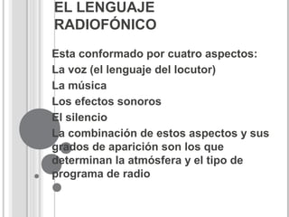 EL LENGUAJE
RADIOFÓNICO
Esta conformado por cuatro aspectos:
La voz (el lenguaje del locutor)
La música
Los efectos sonoros
El silencio
La combinación de estos aspectos y sus
grados de aparición son los que
determinan la atmósfera y el tipo de
programa de radio
 