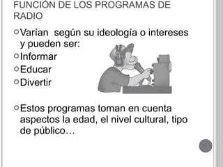 FUNCIÓN DE LOS PROGRAMAS DE
RADIO
Varían según su ideología o intereses
y pueden ser:
Informar
Educar
Divertir
Estos programas toman en cuenta
aspectos la edad, el nivel cultural, tipo
de público…
 