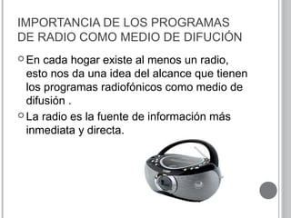 IMPORTANCIA DE LOS PROGRAMAS
DE RADIO COMO MEDIO DE DIFUCIÓN
 En cada hogar existe al menos un radio,
esto nos da una idea del alcance que tienen
los programas radiofónicos como medio de
difusión .
 La radio es la fuente de información más
inmediata y directa.
 