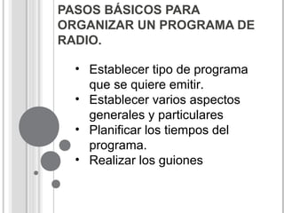 PASOS BÁSICOS PARA
ORGANIZAR UN PROGRAMA DE
RADIO.
• Establecer tipo de programa
que se quiere emitir.
• Establecer varios aspectos
generales y particulares
• Planificar los tiempos del
programa.
• Realizar los guiones
 
