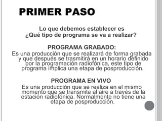Lo que debemos establecer es
¿Qué tipo de programa se va a realizar?
PROGRAMA GRABADO:
Es una producción que se realizará de forma grabada
y que después se trasmitirá en un horario definido
por la programación radiofónica, este tipo de
programa implica una etapa de posproducción.
PROGRAMA EN VIVO
Es una producción que se realiza en el mismo
momento que se transmite al aire a través de la
estación radiofónica. Normalmente no tiene una
etapa de posproducción.
PRIMER PASO
 