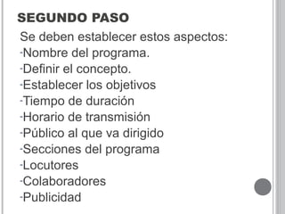 SEGUNDO PASO
Se deben establecer estos aspectos:
-Nombre del programa.
-Definir el concepto.
-Establecer los objetivos
-Tiempo de duración
-Horario de transmisión
-Público al que va dirigido
-Secciones del programa
-Locutores
-Colaboradores
-Publicidad
 