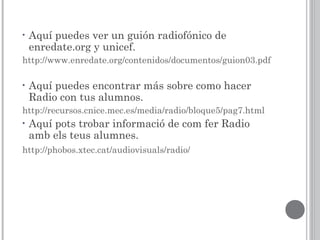 • Aquí puedes ver un guión radiofónico de
enredate.org y unicef.
http://www.enredate.org/contenidos/documentos/guion03.pdf
• Aquí puedes encontrar más sobre como hacer
Radio con tus alumnos.
http://recursos.cnice.mec.es/media/radio/bloque5/pag7.html
• Aquí pots trobar informació de com fer Radio
amb els teus alumnes.
http://phobos.xtec.cat/audiovisuals/radio/
 