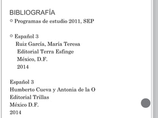 BIBLIOGRAFÍA
 Programas de estudio 2011, SEP
 Español 3
Ruiz García, María Teresa
Editorial Terra Esfinge
México, D.F.
2014
Español 3
Humberto Cueva y Antonia de la O
Editorial Trillas
México D.F.
2014
 