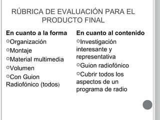 RÚBRICA DE EVALUACIÓN PARA EL
PRODUCTO FINAL
En cuanto a la forma
Organización
Montaje
Material multimedia
Volumen
Con Guion
Radiofónico (todos)
En cuanto al contenido
Investigación
interesante y
representativa
Guion radiofónico
Cubrir todos los
aspectos de un
programa de radio
 