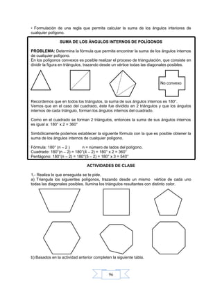 96
• Formulación de una regla que permita calcular la suma de los ángulos interiores de
cualquier polígono.
SUMA DE LOS ÁNGULOS INTERNOS DE POLÍGONOS
PROBLEMA: Determina la fórmula que permite encontrar la suma de los ángulos internos
de cualquier polígono.
En los polígonos convexos es posible realizar el proceso de triangulación, que consiste en
dividir la figura en triángulos, trazando desde un vértice todas las diagonales posibles.
No convexo
Recordemos que en todos los triángulos, la suma de sus ángulos internos es 180°.
Vemos que en el caso del cuadrado, éste fue dividido en 2 triángulos y que los ángulos
internos de cada triángulo, forman los ángulos internos del cuadrado.
Como en el cuadrado se forman 2 triángulos, entonces la suma de sus ángulos internos
es igual a: 180° x 2 = 360°
Simbólicamente podemos establecer la siguiente fórmula con la que es posible obtener la
suma de los ángulos internos de cualquier polígono.
Fórmula: 180° (n – 2 ) n = número de lados del polígono.
Cuadrado: 180°(n – 2) = 180°(4 – 2) = 180° x 2 = 360°
Pentágono: 180°(n – 2) = 180°(5 – 2) = 180° x 3 = 540°
ACTIVIDADES DE CLASE
1.- Realiza lo que enseguida se te pide.
a) Triangula los siguientes polígonos, trazando desde un mismo vértice de cada uno
todas las diagonales posibles. Ilumina los triángulos resultantes con distinto color.
b) Basados en la actividad anterior completen la siguiente tabla.
 
